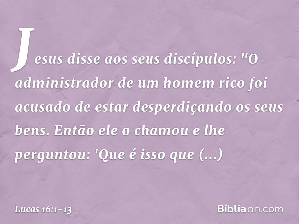 Jesus disse aos seus discípulos: "O administrador de um homem rico foi acusado de estar desperdiçando os seus bens. Então ele o chamou e lhe perguntou: 'Que é i