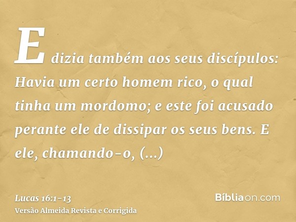 E dizia também aos seus discípulos: Havia um certo homem rico, o qual tinha um mordomo; e este foi acusado perante ele de dissipar os seus bens.E ele, chamando-