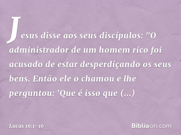 Jesus disse aos seus discípulos: "O administrador de um homem rico foi acusado de estar desperdiçando os seus bens. Então ele o chamou e lhe perguntou: 'Que é i