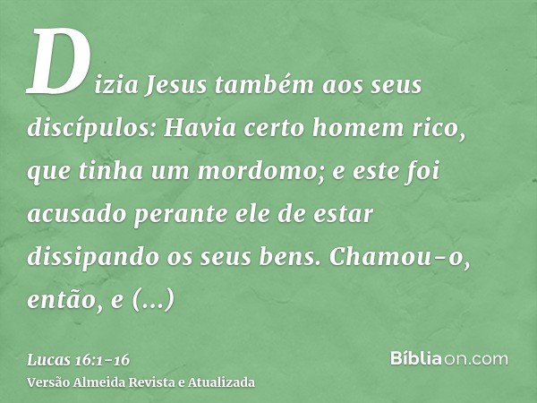 Dizia Jesus também aos seus discípulos: Havia certo homem rico, que tinha um mordomo; e este foi acusado perante ele de estar dissipando os seus bens.Chamou-o,