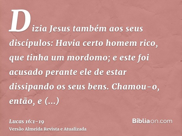 Dizia Jesus também aos seus discípulos: Havia certo homem rico, que tinha um mordomo; e este foi acusado perante ele de estar dissipando os seus bens.Chamou-o,