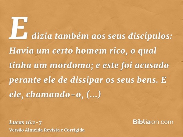 E dizia também aos seus discípulos: Havia um certo homem rico, o qual tinha um mordomo; e este foi acusado perante ele de dissipar os seus bens.E ele, chamando-