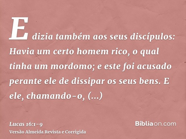 E dizia também aos seus discípulos: Havia um certo homem rico, o qual tinha um mordomo; e este foi acusado perante ele de dissipar os seus bens.E ele, chamando-