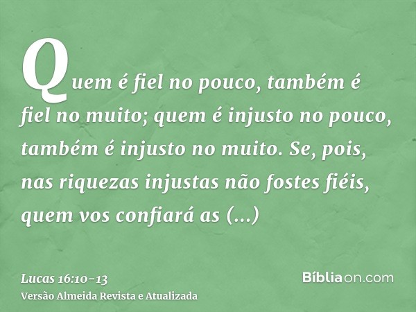 Quem é fiel no pouco, também é fiel no muito; quem é injusto no pouco, também é injusto no muito.Se, pois, nas riquezas injustas não fostes fiéis, quem vos conf