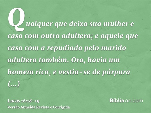 Qualquer que deixa sua mulher e casa com outra adultera; e aquele que casa com a repudiada pelo marido adultera também.Ora, havia um homem rico, e vestia-se de 