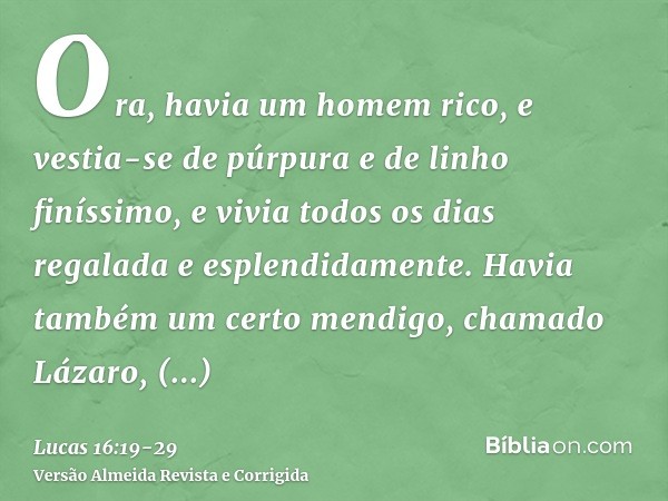 Ora, havia um homem rico, e vestia-se de púrpura e de linho finíssimo, e vivia todos os dias regalada e esplendidamente.Havia também um certo mendigo, chamado L