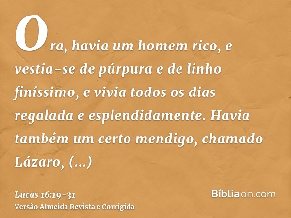 Ora, havia um homem rico, e vestia-se de púrpura e de linho finíssimo, e vivia todos os dias regalada e esplendidamente.Havia também um certo mendigo, chamado L