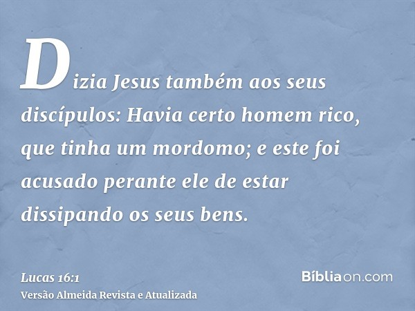 Dizia Jesus também aos seus discípulos: Havia certo homem rico, que tinha um mordomo; e este foi acusado perante ele de estar dissipando os seus bens.