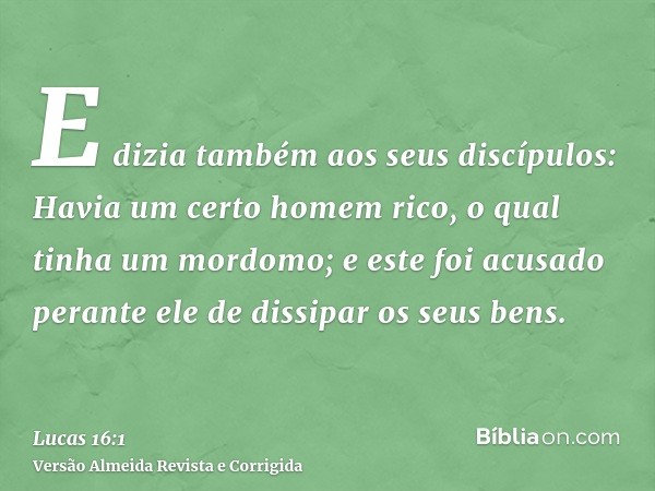 E dizia também aos seus discípulos: Havia um certo homem rico, o qual tinha um mordomo; e este foi acusado perante ele de dissipar os seus bens.