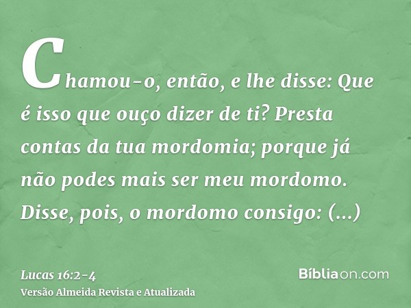 Chamou-o, então, e lhe disse: Que é isso que ouço dizer de ti? Presta contas da tua mordomia; porque já não podes mais ser meu mordomo.Disse, pois, o mordomo co