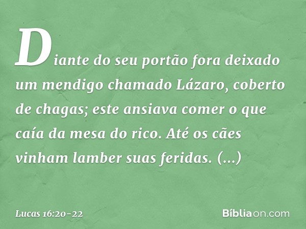 Diante do seu portão fora deixado um mendigo chamado Lázaro, coberto de chagas; este ansiava comer o que caía da mesa do rico. Até os cães vinham lamber suas fe