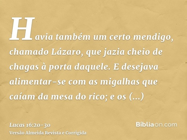 Havia também um certo mendigo, chamado Lázaro, que jazia cheio de chagas à porta daquele.E desejava alimentar-se com as migalhas que caíam da mesa do rico; e os