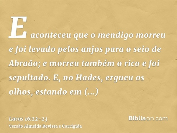 E aconteceu que o mendigo morreu e foi levado pelos anjos para o seio de Abraão; e morreu também o rico e foi sepultado.E, no Hades, ergueu os olhos, estando em