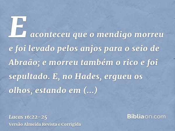 E aconteceu que o mendigo morreu e foi levado pelos anjos para o seio de Abraão; e morreu também o rico e foi sepultado.E, no Hades, ergueu os olhos, estando em