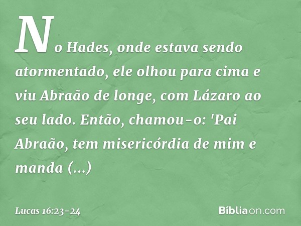 No Hades, onde estava sendo atormentado, ele olhou para cima e viu Abraão de longe, com Lázaro ao seu lado. Então, chamou-o: 'Pai Abraão, tem misericórdia de mi