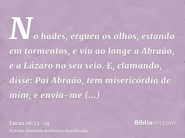 No hades, ergueu os olhos, estando em tormentos, e viu ao longe a Abraão, e a Lázaro no seu seio.E, clamando, disse: Pai Abraão, tem misericórdia de mim, e envi