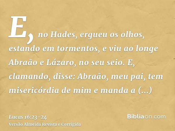 E, no Hades, ergueu os olhos, estando em tormentos, e viu ao longe Abraão e Lázaro, no seu seio.E, clamando, disse: Abraão, meu pai, tem misericórdia de mim e m