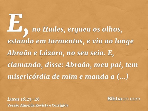 E, no Hades, ergueu os olhos, estando em tormentos, e viu ao longe Abraão e Lázaro, no seu seio.E, clamando, disse: Abraão, meu pai, tem misericórdia de mim e m