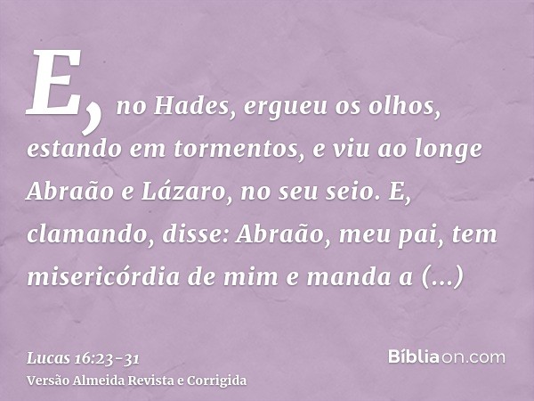 E, no Hades, ergueu os olhos, estando em tormentos, e viu ao longe Abraão e Lázaro, no seu seio.E, clamando, disse: Abraão, meu pai, tem misericórdia de mim e m