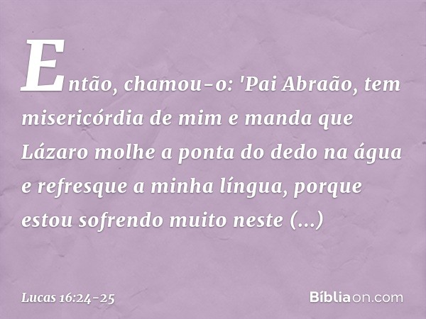 Então, chamou-o: 'Pai Abraão, tem misericórdia de mim e manda que Lázaro molhe a ponta do dedo na água e refresque a minha língua, porque estou sofrendo muito n