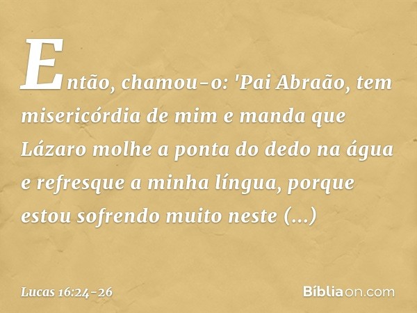 Então, chamou-o: 'Pai Abraão, tem misericórdia de mim e manda que Lázaro molhe a ponta do dedo na água e refresque a minha língua, porque estou sofrendo muito n