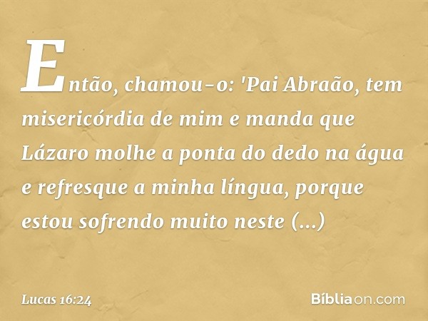 Então, chamou-o: 'Pai Abraão, tem misericórdia de mim e manda que Lázaro molhe a ponta do dedo na água e refresque a minha língua, porque estou sofrendo muito n