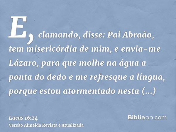 E, clamando, disse: Pai Abraão, tem misericórdia de mim, e envia-me Lázaro, para que molhe na água a ponta do dedo e me refresque a língua, porque estou atormen