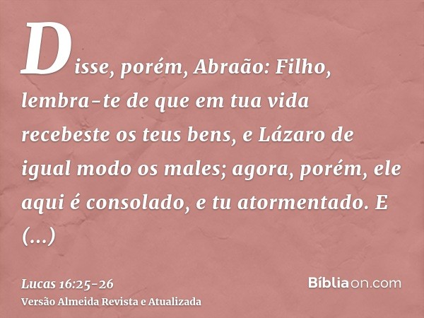 Disse, porém, Abraão: Filho, lembra-te de que em tua vida recebeste os teus bens, e Lázaro de igual modo os males; agora, porém, ele aqui é consolado, e tu ator