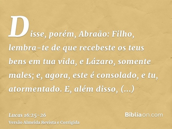 Disse, porém, Abraão: Filho, lembra-te de que recebeste os teus bens em tua vida, e Lázaro, somente males; e, agora, este é consolado, e tu, atormentado.E, além