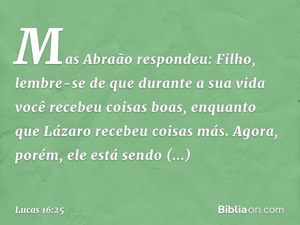 "Mas Abraão respondeu: 'Filho, lembre-se de que durante a sua vida você recebeu coisas boas, enquanto que Lázaro recebeu coisas más. Agora, porém, ele está send