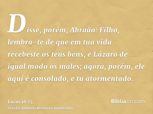 Disse, porém, Abraão: Filho, lembra-te de que em tua vida recebeste os teus bens, e Lázaro de igual modo os males; agora, porém, ele aqui é consolado, e tu ator