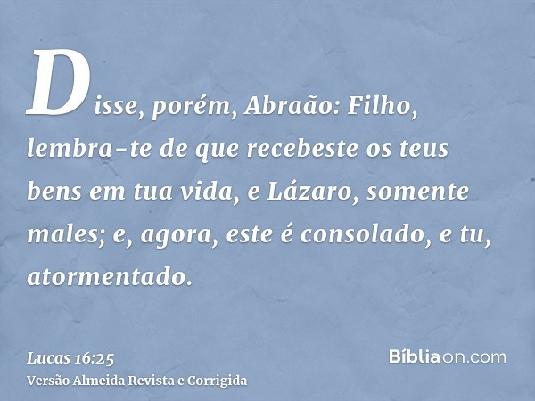 Disse, porém, Abraão: Filho, lembra-te de que recebeste os teus bens em tua vida, e Lázaro, somente males; e, agora, este é consolado, e tu, atormentado.