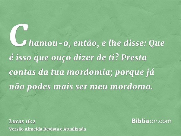 Chamou-o, então, e lhe disse: Que é isso que ouço dizer de ti? Presta contas da tua mordomia; porque já não podes mais ser meu mordomo.