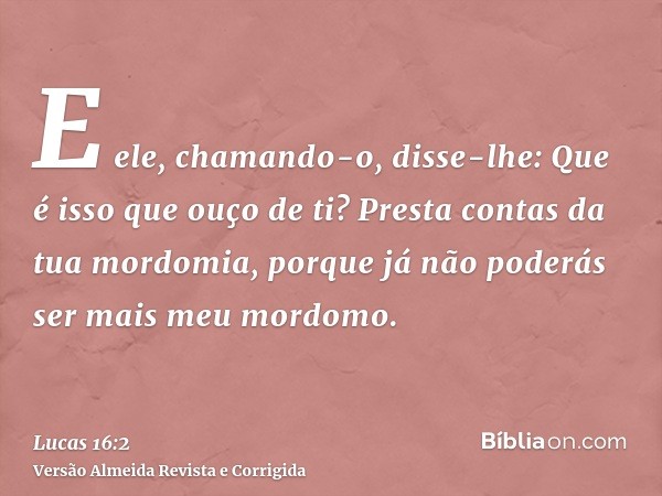 E ele, chamando-o, disse-lhe: Que é isso que ouço de ti? Presta contas da tua mordomia, porque já não poderás ser mais meu mordomo.