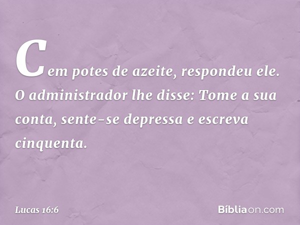 'Cem potes de azeite', respondeu ele.
"O administrador lhe disse: 'Tome a sua conta, sente-se depressa e escreva cinquenta'. -- Lucas 16:6