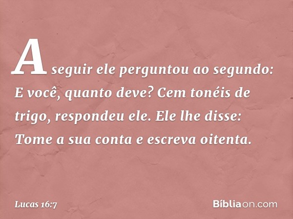 "A seguir ele perguntou ao segundo: 'E você, quanto deve?' 'Cem tonéis de trigo', respondeu ele.
"Ele lhe disse: 'Tome a sua conta e escreva oitenta'. -- Lucas 