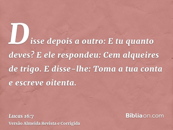 Disse depois a outro: E tu quanto deves? E ele respondeu: Cem alqueires de trigo. E disse-lhe: Toma a tua conta e escreve oitenta.