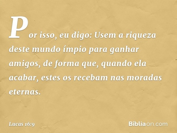 Por isso, eu digo: Usem a riqueza deste mundo ímpio para ganhar amigos, de forma que, quando ela acabar, estes os recebam nas moradas eternas. -- Lucas 16:9