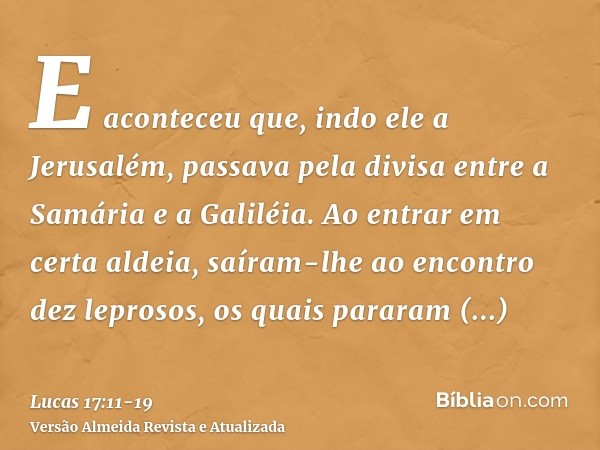 E aconteceu que, indo ele a Jerusalém, passava pela divisa entre a Samária e a Galiléia.Ao entrar em certa aldeia, saíram-lhe ao encontro dez leprosos, os quais