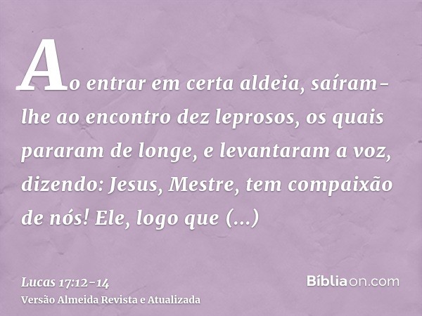 Ao entrar em certa aldeia, saíram-lhe ao encontro dez leprosos, os quais pararam de longe,e levantaram a voz, dizendo: Jesus, Mestre, tem compaixão de nós!Ele, 