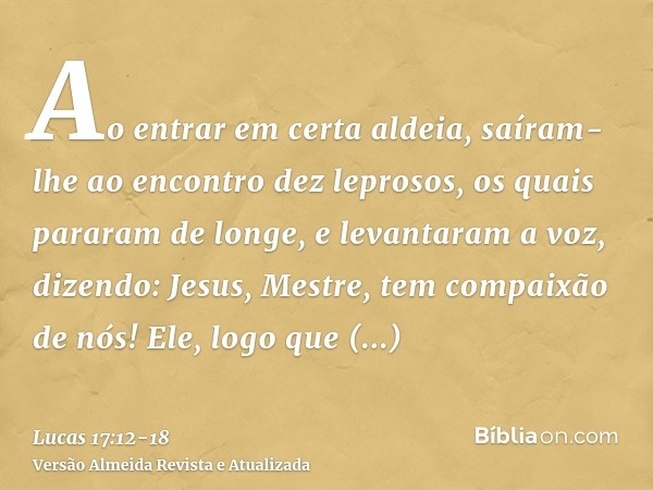 Ao entrar em certa aldeia, saíram-lhe ao encontro dez leprosos, os quais pararam de longe,e levantaram a voz, dizendo: Jesus, Mestre, tem compaixão de nós!Ele, 