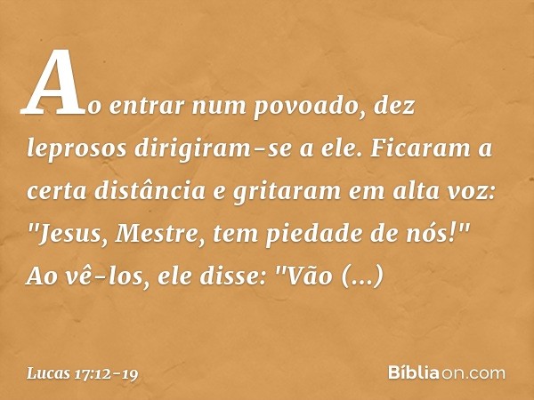 Ao entrar num povoado, dez leprosos dirigiram-se a ele. Ficaram a certa distância e gritaram em alta voz: "Jesus, Mestre, tem piedade de nós!" Ao vê-los, ele di