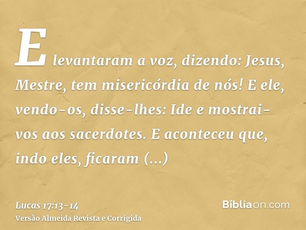 E levantaram a voz, dizendo: Jesus, Mestre, tem misericórdia de nós!E ele, vendo-os, disse-lhes: Ide e mostrai-vos aos sacerdotes. E aconteceu que, indo eles, f