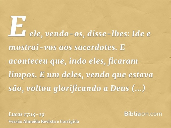 E ele, vendo-os, disse-lhes: Ide e mostrai-vos aos sacerdotes. E aconteceu que, indo eles, ficaram limpos.E um deles, vendo que estava são, voltou glorificando 