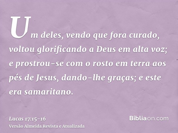 Um deles, vendo que fora curado, voltou glorificando a Deus em alta voz;e prostrou-se com o rosto em terra aos pés de Jesus, dando-lhe graças; e este era samari