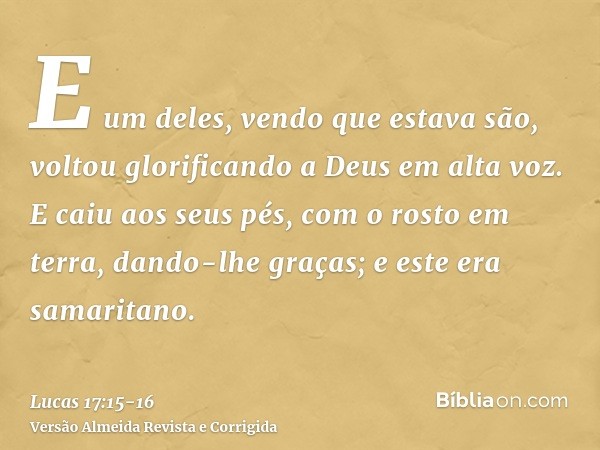 E um deles, vendo que estava são, voltou glorificando a Deus em alta voz.E caiu aos seus pés, com o rosto em terra, dando-lhe graças; e este era samaritano.