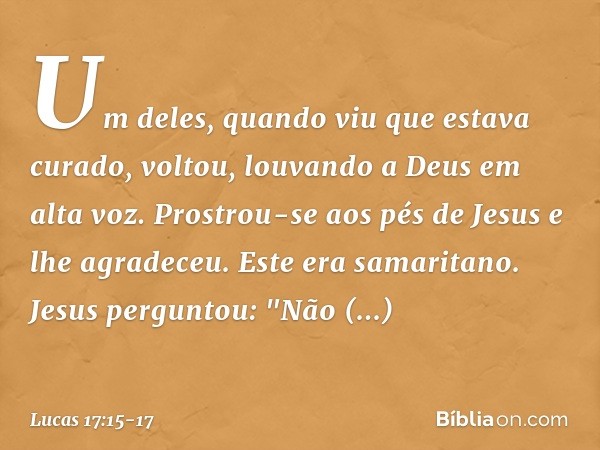 Um deles, quando viu que estava curado, voltou, louvando a Deus em alta voz. Prostrou-se aos pés de Jesus e lhe agradeceu. Este era samaritano. Jesus perguntou: