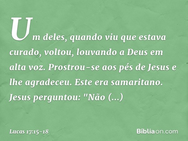 Um deles, quando viu que estava curado, voltou, louvando a Deus em alta voz. Prostrou-se aos pés de Jesus e lhe agradeceu. Este era samaritano. Jesus perguntou: