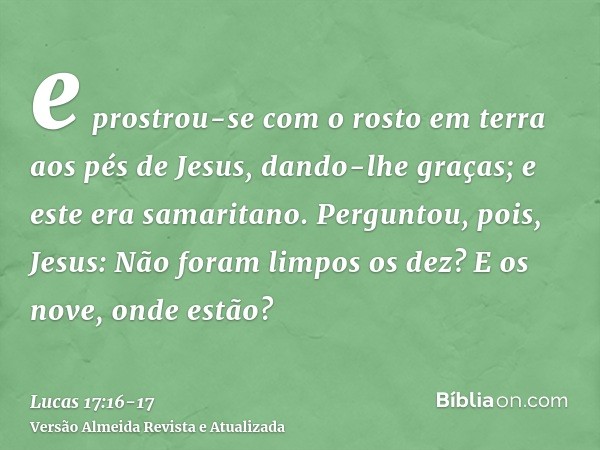 e prostrou-se com o rosto em terra aos pés de Jesus, dando-lhe graças; e este era samaritano.Perguntou, pois, Jesus: Não foram limpos os dez? E os nove, onde es