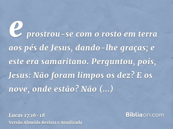 e prostrou-se com o rosto em terra aos pés de Jesus, dando-lhe graças; e este era samaritano.Perguntou, pois, Jesus: Não foram limpos os dez? E os nove, onde es